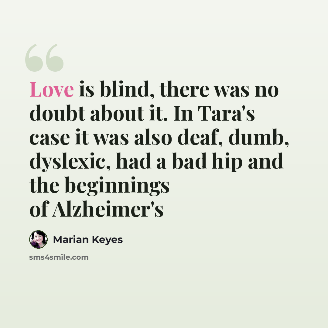 “Love is blind, there was no doubt about it. In Tara's case it was also deaf, dumb, dyslexic, had a bad hip and the beginnings of Alzheimer's” quote by Marian Keyes