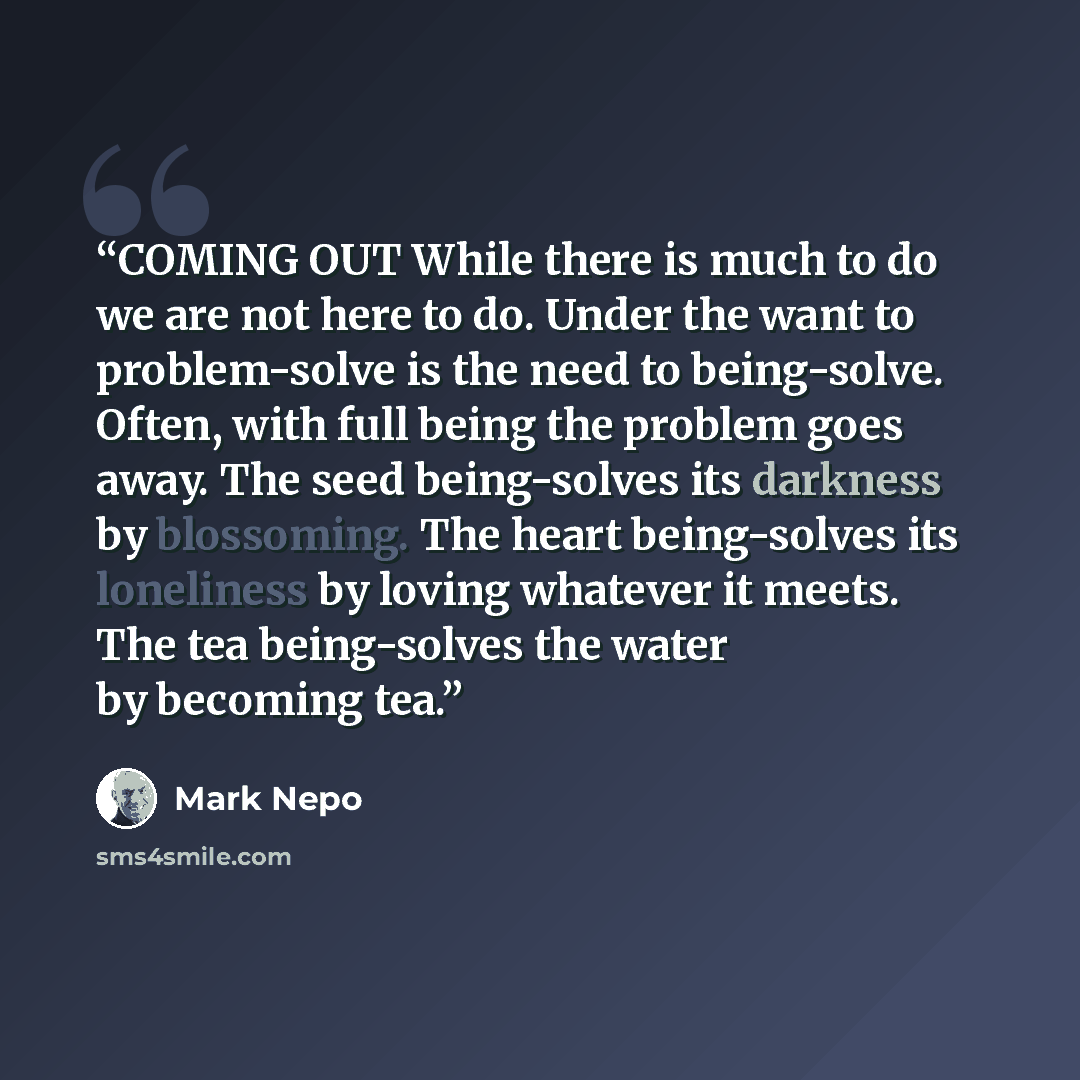 “COMING OUT While there is much to do we are not here to do. Under the want to problem-solve is the need to being-solve. Often, with full being the problem goes away. The seed being-solves its darkness by blossoming. The heart being-solves its loneliness by loving whatever it meets. The tea…” quote by Mark Nepo
