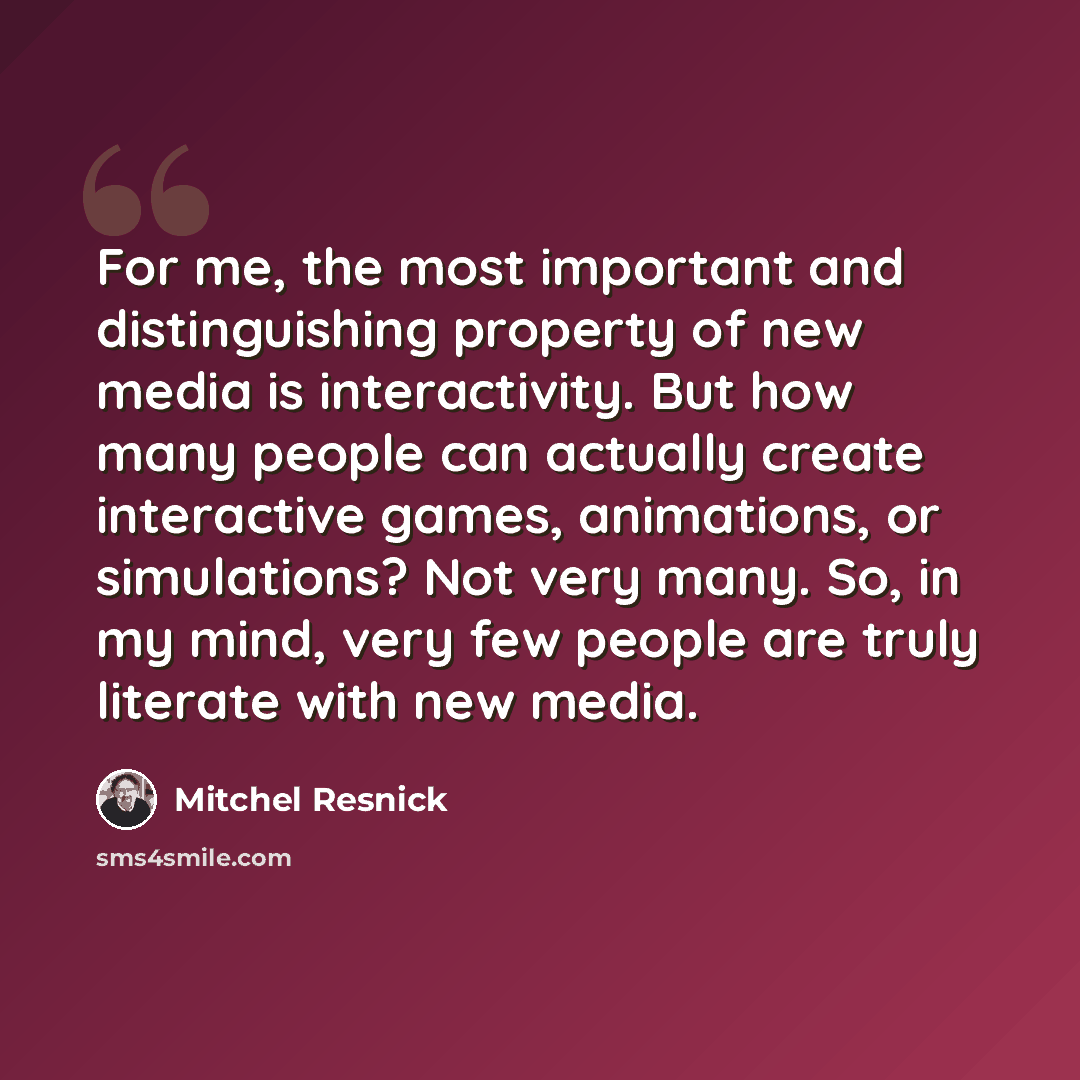 “For me, the most important and distinguishing property of new media is interactivity. But how many people can actually create interactive games, animations, or simulations? Not very many. So, in my mind, very few people are truly literate with new media.” quote by Mitchel Resnick