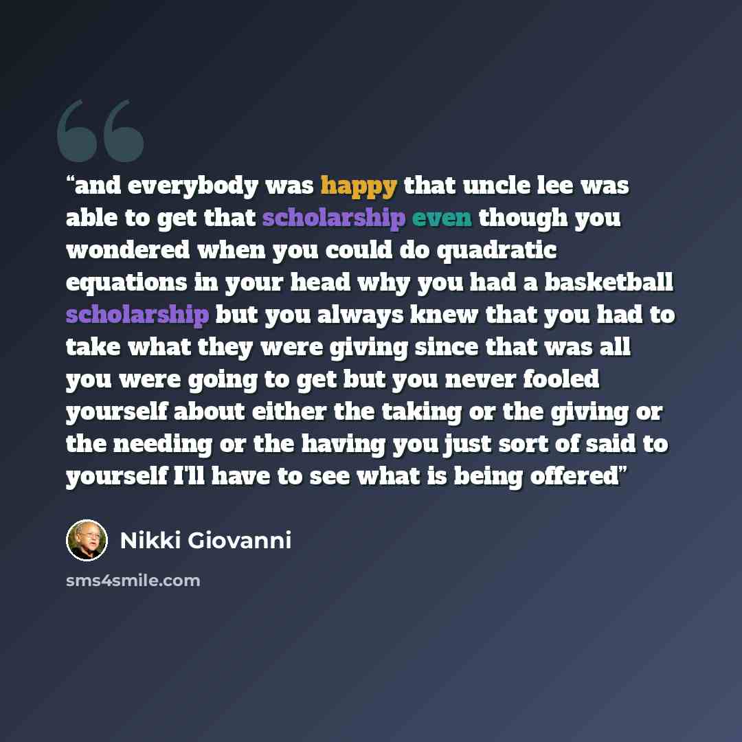 “and everybody was happy that uncle lee was able to get that scholarship even though you wondered when you could do quadratic equations in your head why you had a basketball scholarship but you always knew that you had to take what they were giving since that was all you were going to get but you…” quote by Nikki Giovanni