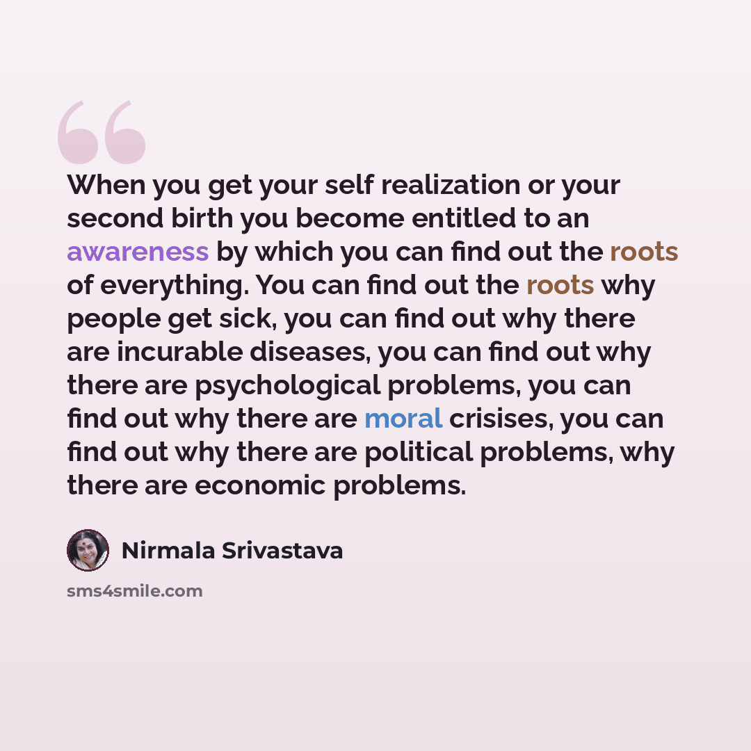 “When you get your self realization or your second birth you become entitled to an awareness by which you can find out the roots of everything. You can find out the roots why people get sick, you can find out why there are incurable diseases, you can find out why there are psychological problems…” quote by Nirmala Srivastava