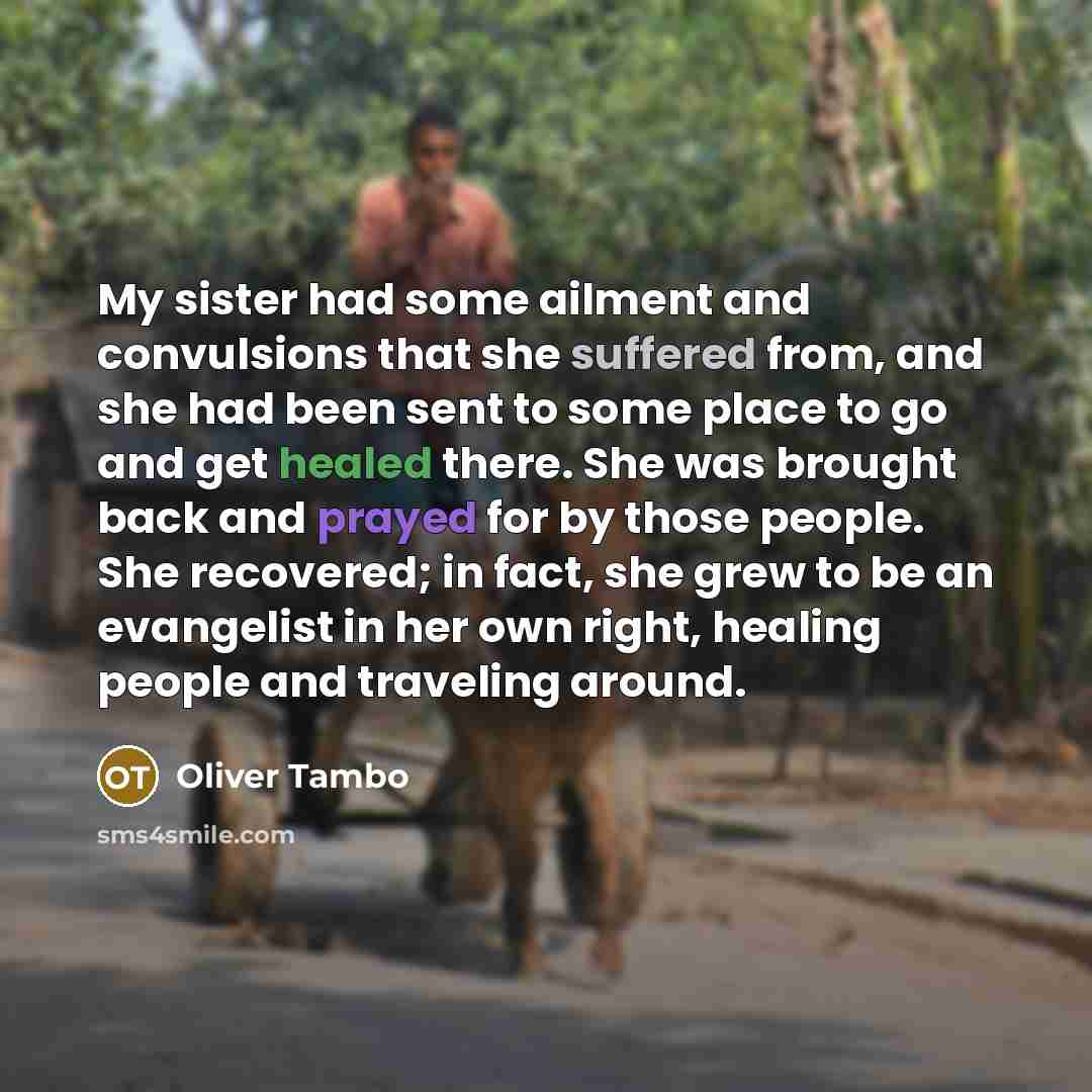 “My sister had some ailment and convulsions that she suffered from, and she had been sent to some place to go and get healed there. She was brought back and prayed for by those people. She recovered; in fact, she grew to be an evangelist in her own right, healing people and traveling around.” quote by Oliver Tambo
