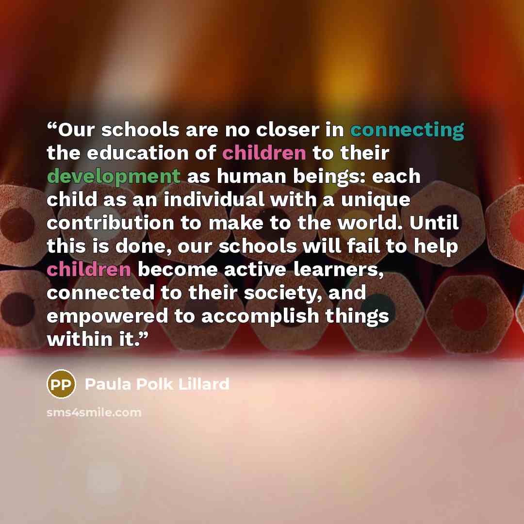 “Our schools are no closer in connecting the education of children to their development as human beings: each child as an individual with a unique contribution to make to the world. Until this is done, our schools will fail to help children become active learners, connected to their society, and…” quote by Paula Polk Lillard