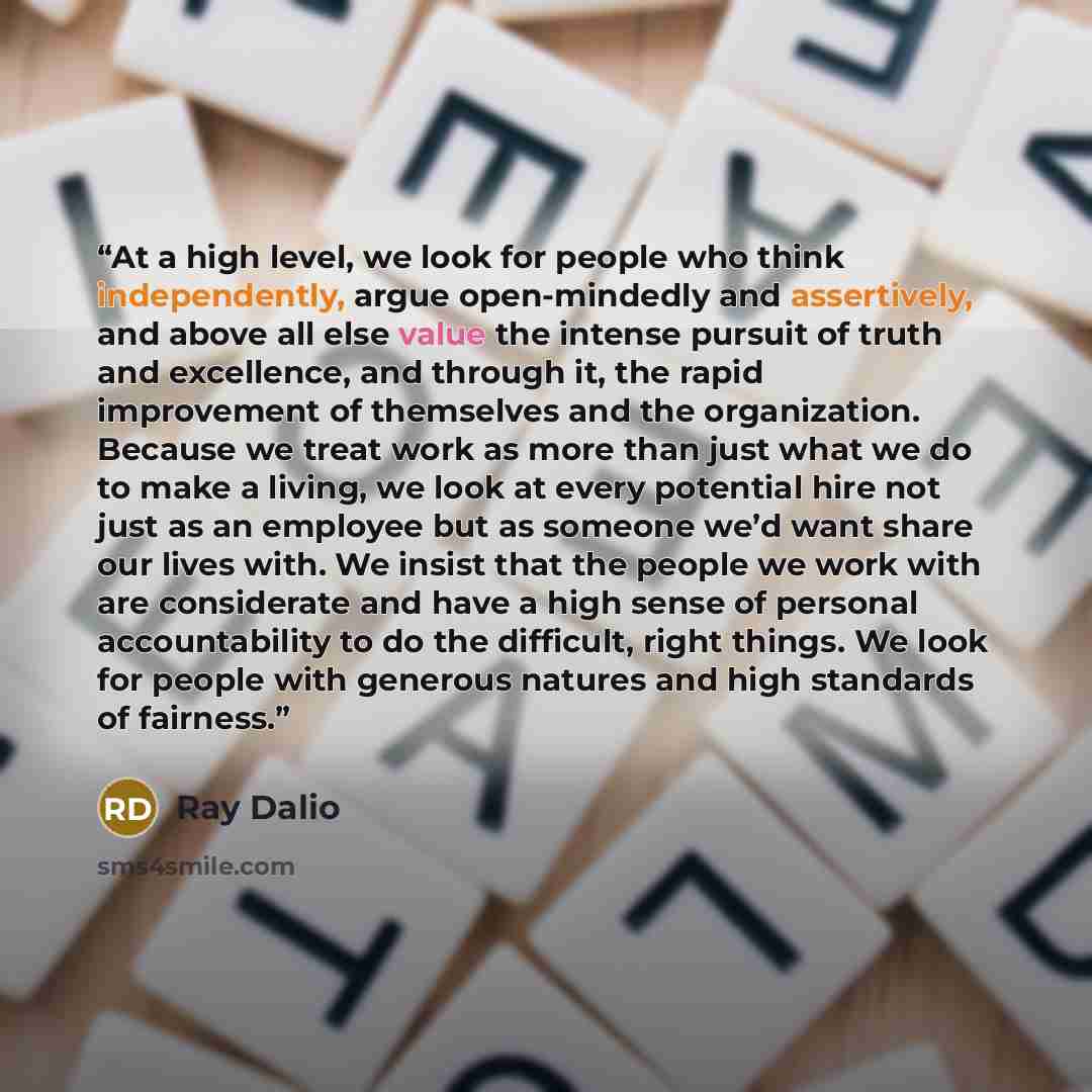 “At a high level, we look for people who think independently, argue open-mindedly and assertively, and above all else value the intense pursuit of truth and excellence, and through it, the rapid improvement of themselves and the organization. Because we treat work as more than just what we do to…” quote by Ray Dalio