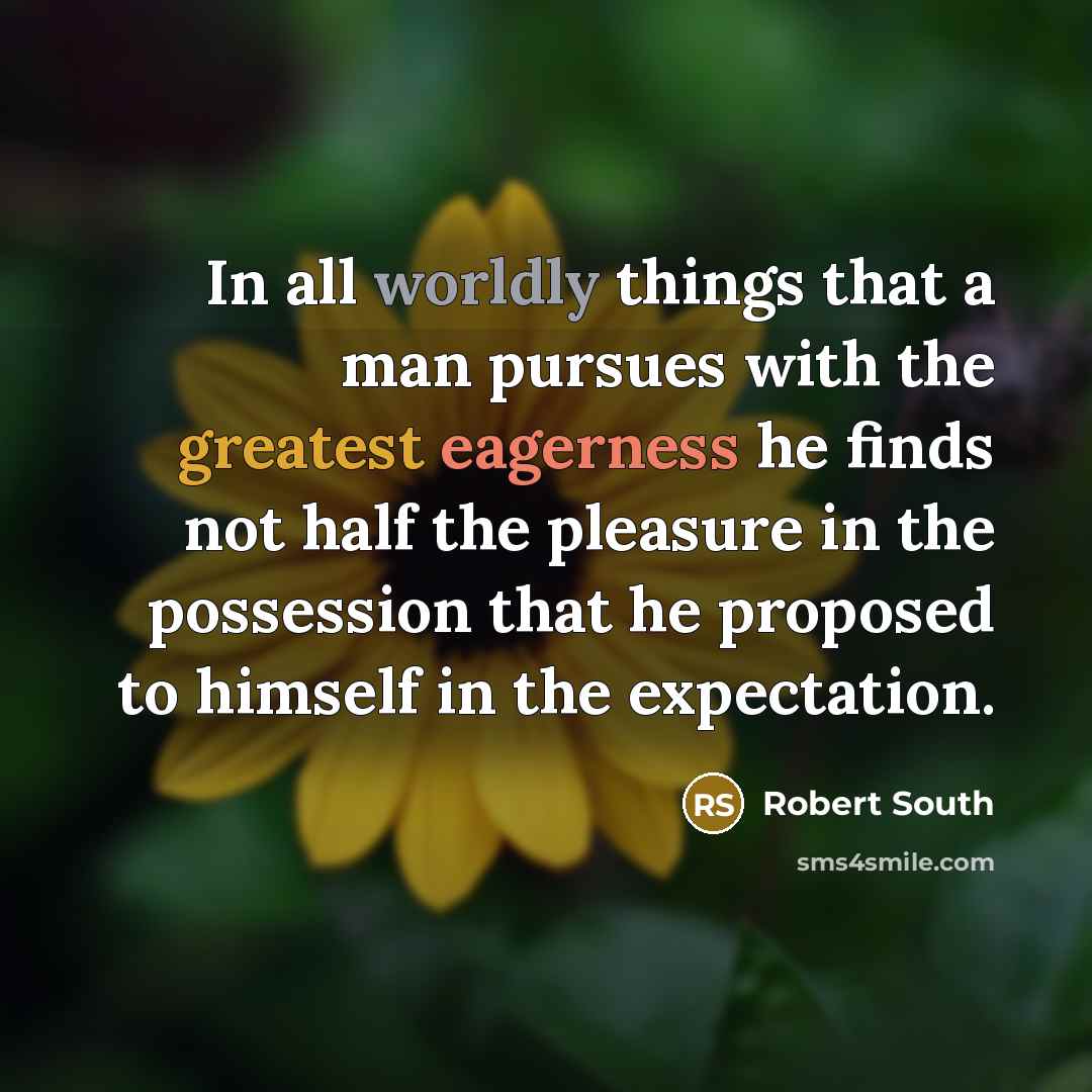 “In all worldly things that a man pursues with the greatest eagerness he finds not half the pleasure in the possession that he proposed to himself in the expectation.” quote by Robert South
