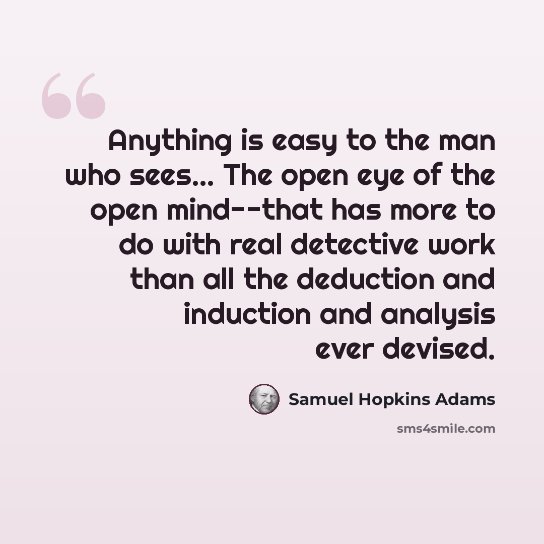 “Anything is easy to the man who sees… The open eye of the open mind--that has more to do with real detective work than all the deduction and induction and analysis ever devised.” quote by Samuel Hopkins Adams