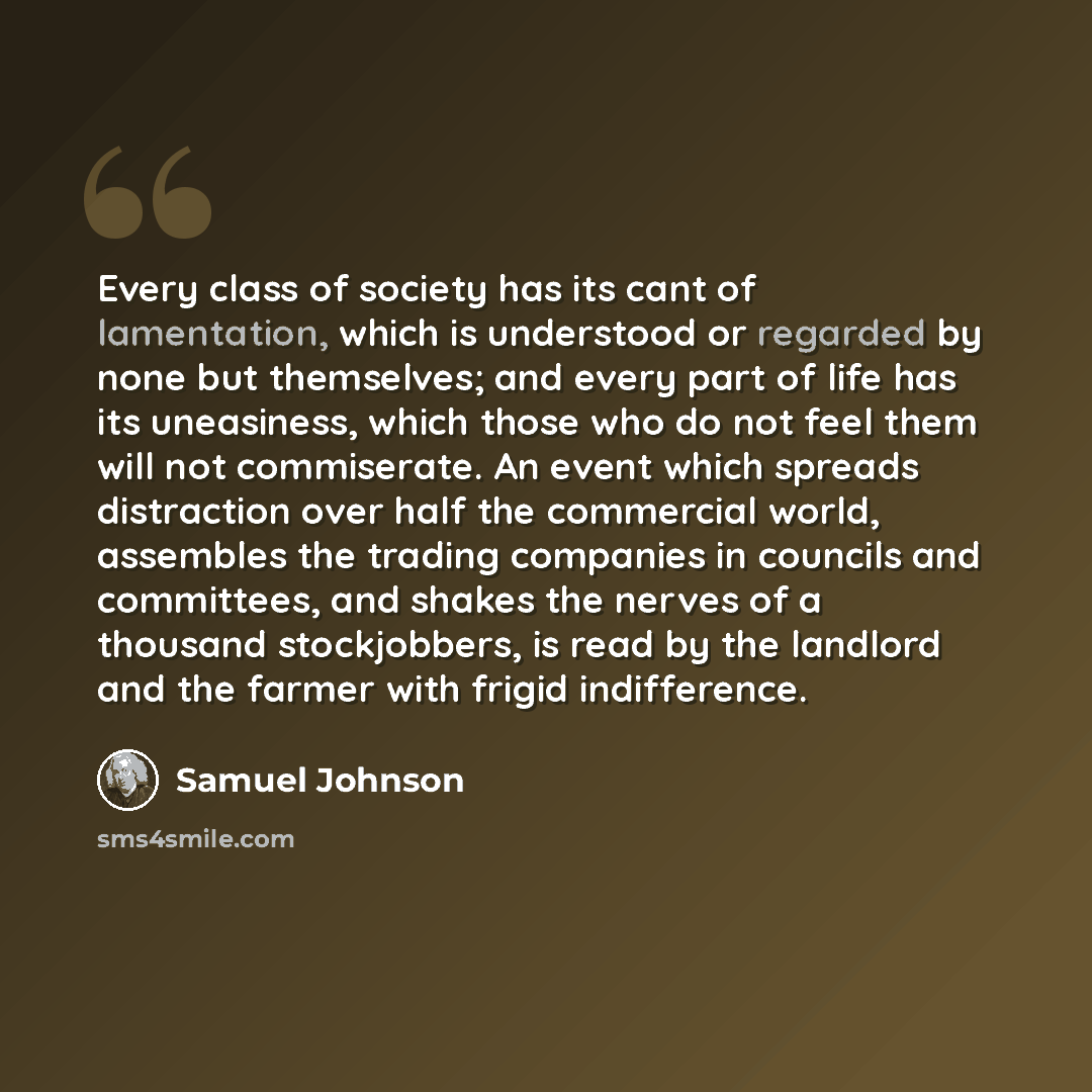 “Every class of society has its cant of lamentation, which is understood or regarded by none but themselves; and every part of life has its uneasiness, which those who do not feel them will not commiserate. An event which spreads distraction over half the commercial world, assembles the trading…” quote by Samuel Johnson