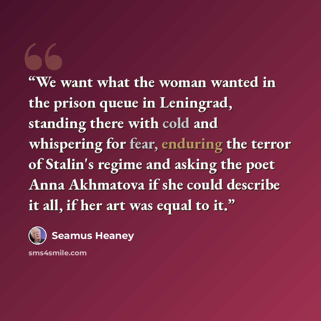 “We want what the woman wanted in the prison queue in Leningrad, standing there with cold and whispering for fear, enduring the terror of Stalin's regime and asking the poet Anna Akhmatova if she could describe it all, if her art was equal to it.” quote by Seamus Heaney