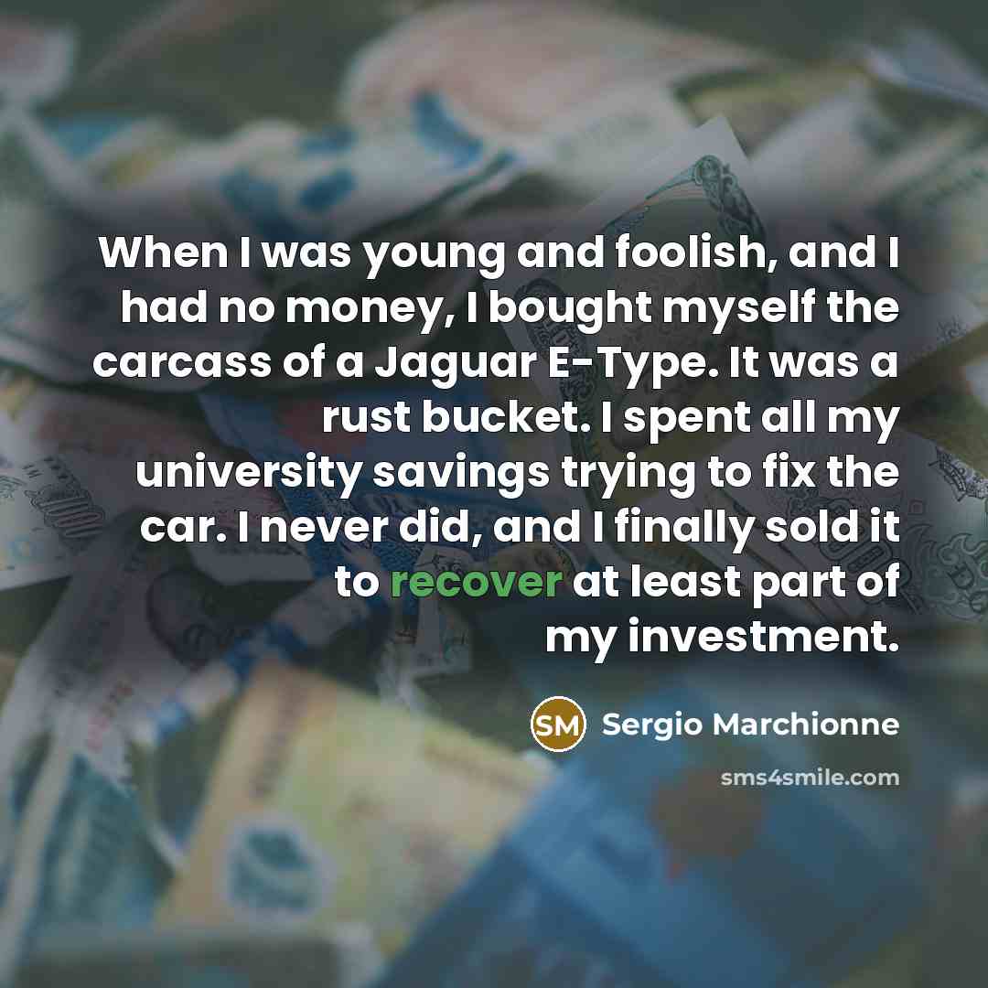“When I was young and foolish, and I had no money, I bought myself the carcass of a Jaguar E-Type. It was a rust bucket. I spent all my university savings trying to fix the car. I never did, and I finally sold it to recover at least part of my investment.” quote by Sergio Marchionne