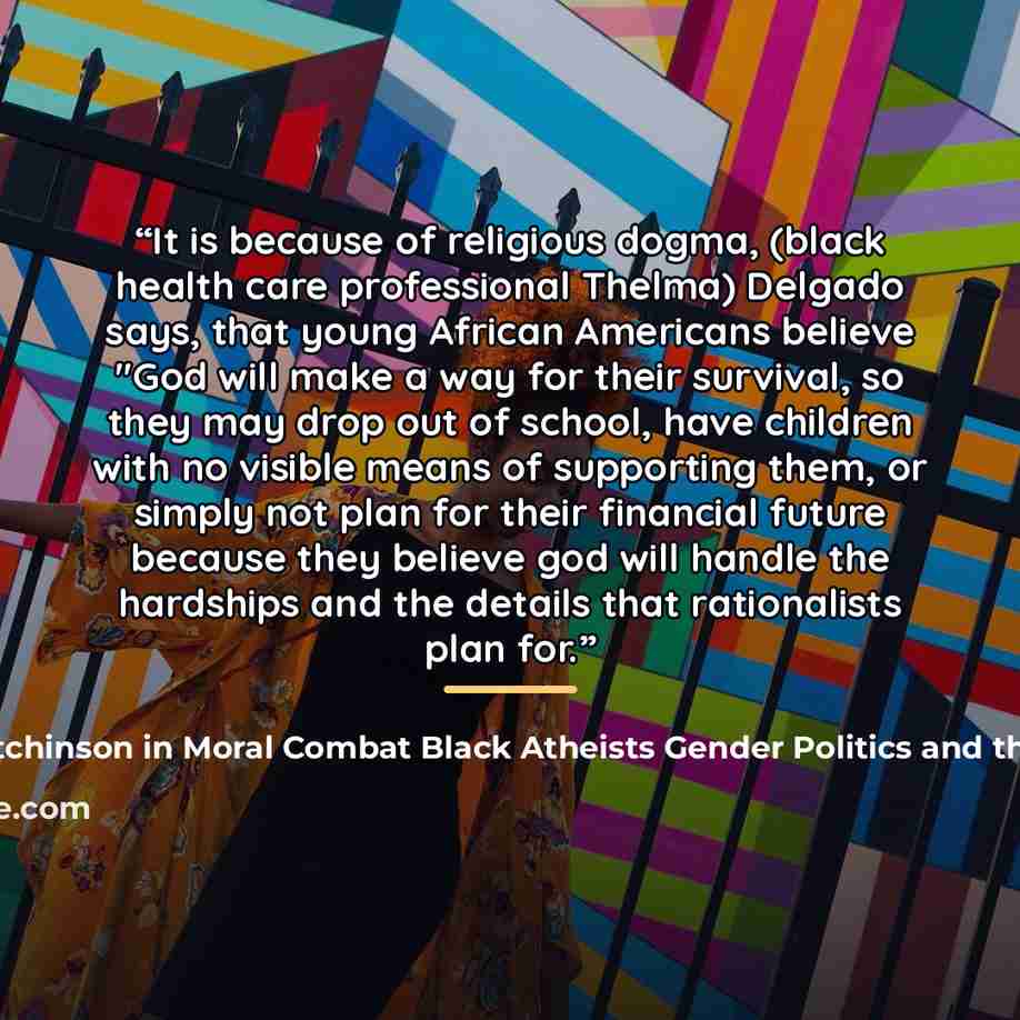 “It is because of religious dogma, (black health care professional Thelma) Delgado says, that young African Americans believe "God will make a way for their survival, so they may drop out of school, have children with no visible means of supporting them, or simply not plan for their financial…” quote by Sikivu Hutchinson in Moral Combat Black Atheists Gender Politics and the Values Wars