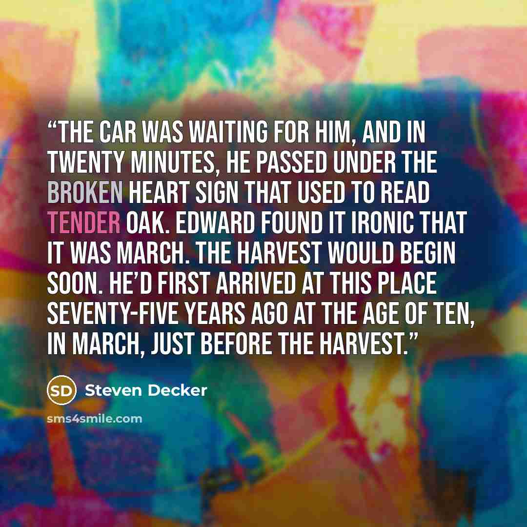 “The car was waiting for him, and in twenty minutes, he passed under the Broken Heart sign that used to read Tender Oak. Edward found it ironic that it was March. The harvest would begin soon. He’d first arrived at this place seventy-five years ago at the age of ten, in March, just before the…” quote by Steven Decker