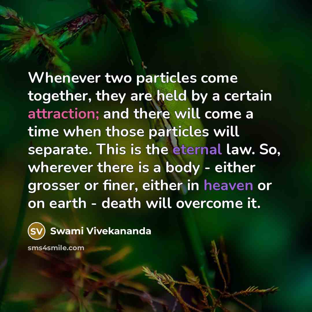 “Whenever two particles come together, they are held by a certain attraction; and there will come a time when those particles will separate. This is the eternal law. So, wherever there is a body - either grosser or finer, either in heaven or on earth - death will overcome it.” quote by Swami Vivekananda