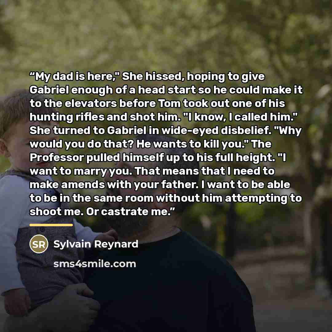 “My dad is here," She hissed, hoping to give Gabriel enough of a head start so he could make it to the elevators before Tom took out one of his hunting rifles and shot him. "I know, I called him." She turned to Gabriel in wide-eyed disbelief. "Why would you do that? He wants to kill you." The…” quote by Sylvain Reynard
