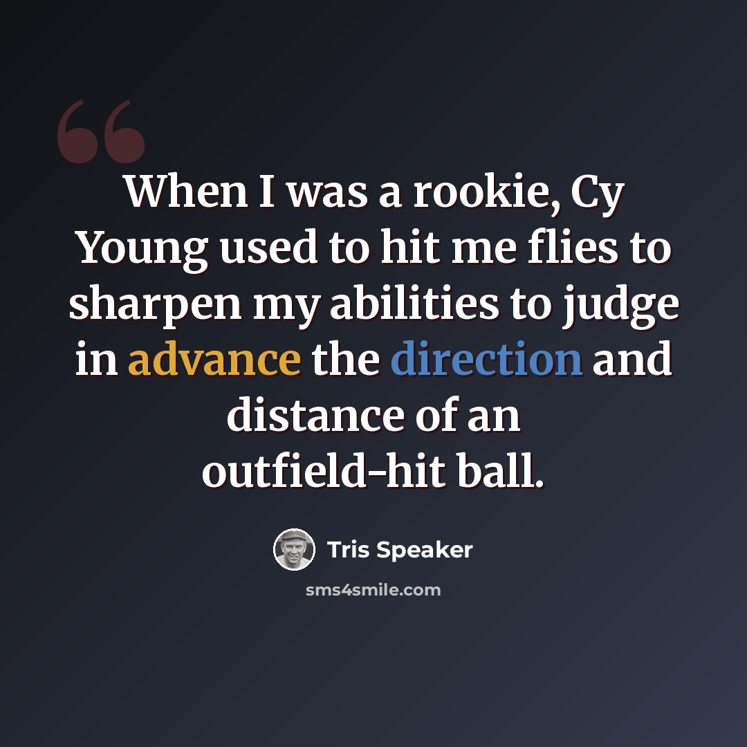 “When I was a rookie, Cy Young used to hit me flies to sharpen my abilities to judge in advance the direction and distance of an outfield-hit ball.” quote by Tris Speaker