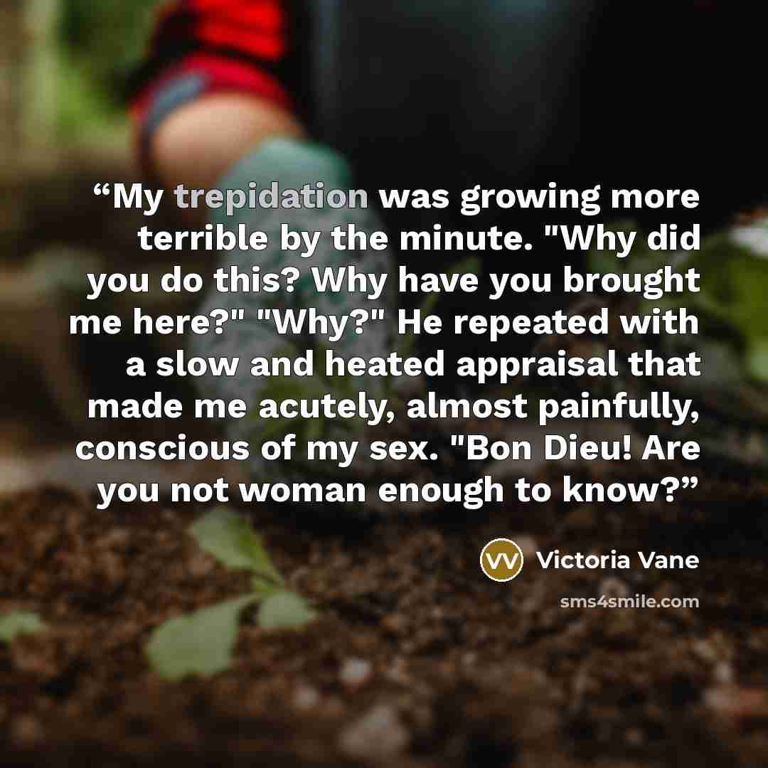 “My trepidation was growing more terrible by the minute. "Why did you do this? Why have you brought me here?" "Why?" He repeated with a slow and heated appraisal that made me acutely, almost painfully, conscious of my sex. "Bon Dieu! Are you not woman enough to know?” quote by Victoria Vane