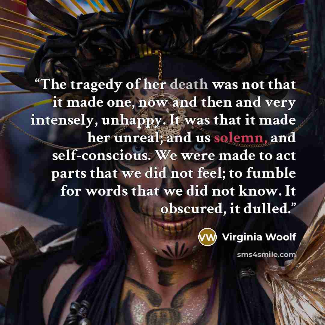 “The tragedy of her death was not that it made one, now and then and very intensely, unhappy. It was that it made her unreal; and us solemn, and self-conscious. We were made to act parts that we did not feel; to fumble for words that we did not know. It obscured, it dulled.” quote by Virginia Woolf
