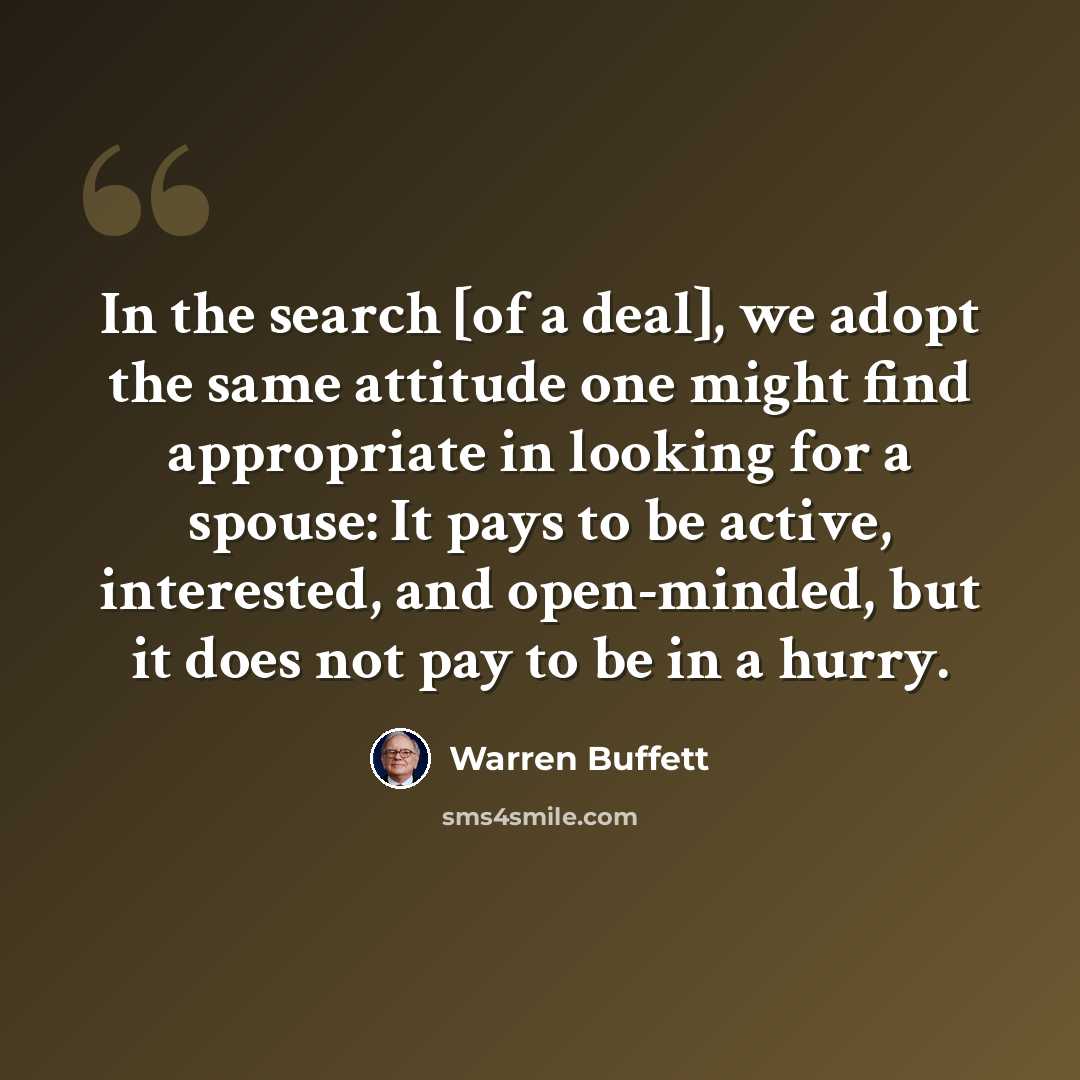 “In the search [of a deal], we adopt the same attitude one might find appropriate in looking for a spouse: It pays to be active, interested, and open-minded, but it does not pay to be in a hurry.” quote by Warren Buffett