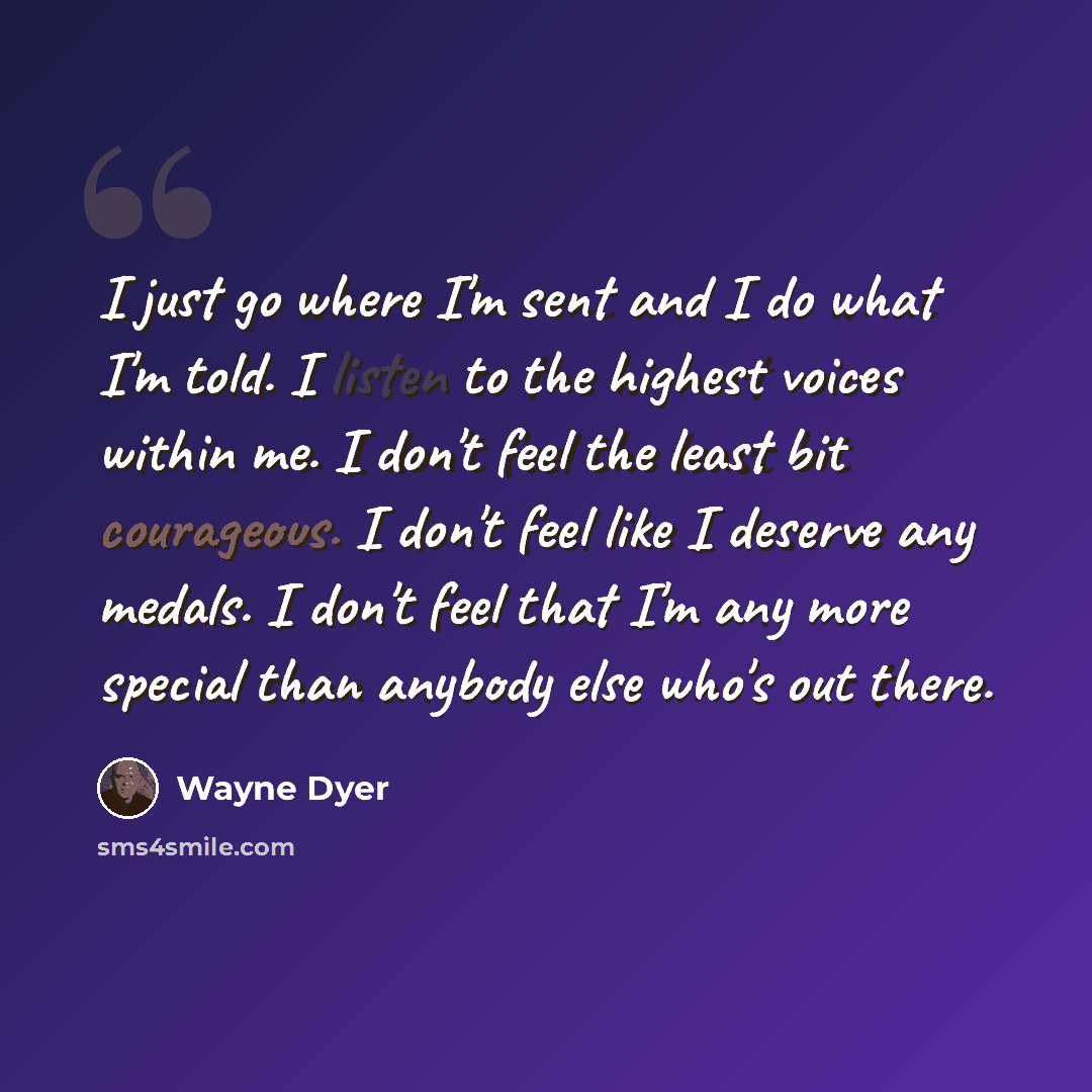 “I just go where I'm sent and I do what I'm told. I listen to the highest voices within me. I don't feel the least bit courageous. I don't feel like I deserve any medals. I don't feel that I'm any more special than anybody else who's out there.” quote by Wayne Dyer