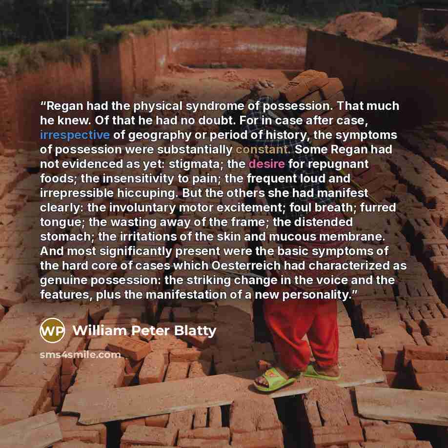 “Regan had the physical syndrome of possession. That much he knew. Of that he had no doubt. For in case after case, irrespective of geography or period of history, the symptoms of possession were substantially constant. Some Regan had not evidenced as yet: stigmata; the desire for repugnant foods…” quote by William Peter Blatty