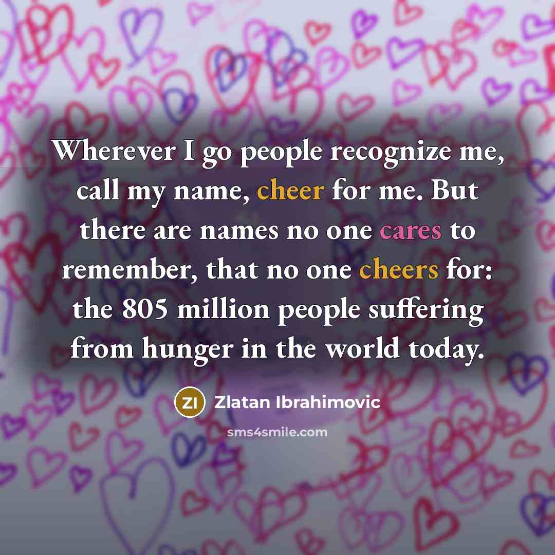 “Wherever I go people recognize me, call my name, cheer for me. But there are names no one cares to remember, that no one cheers for: the 805 million people suffering from hunger in the world today.” quote by Zlatan Ibrahimovic
