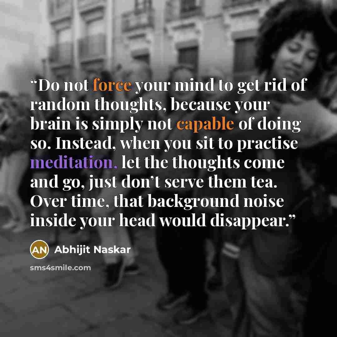 “Do not force your mind to get rid of random thoughts, because your brain is simply not capable of doing so. Instead, when you sit to practise meditation, let the thoughts come and go, just don’t serve them tea. Over time, that background noise inside your head would disappear.” quote by Abhijit Naskar