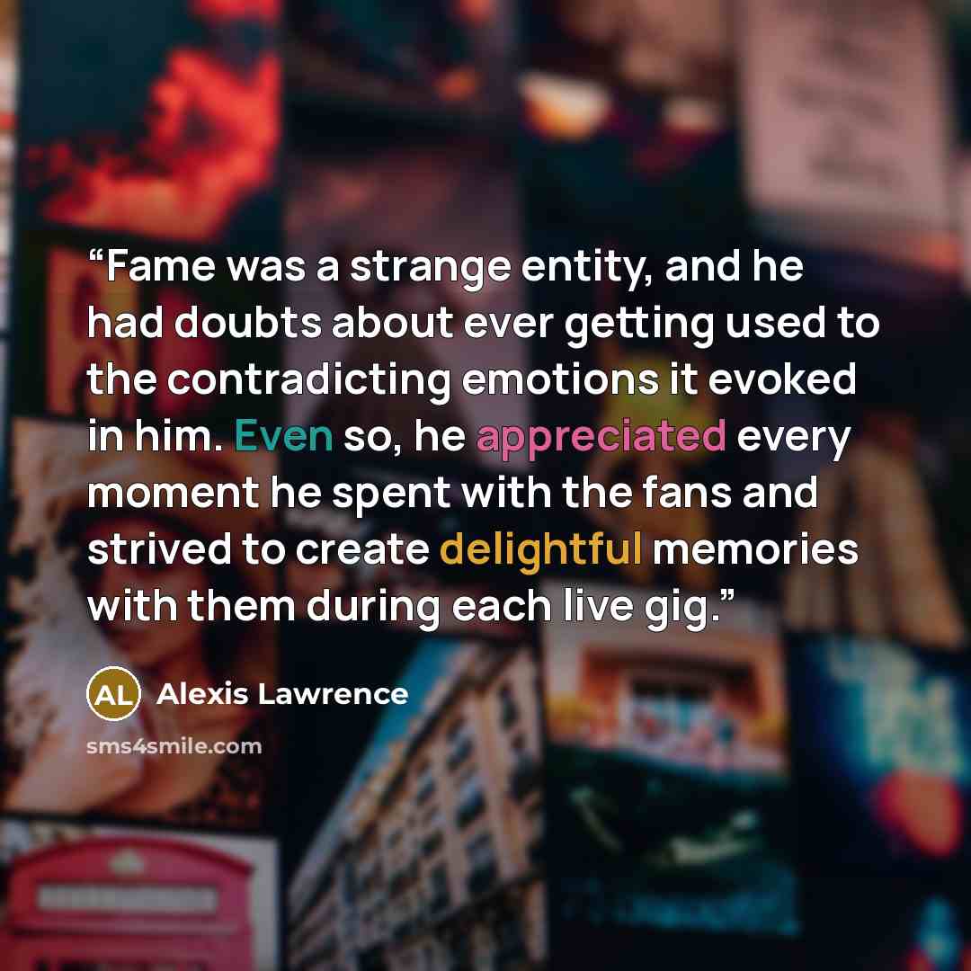 “Fame was a strange entity, and he had doubts about ever getting used to the contradicting emotions it evoked in him. Even so, he appreciated every moment he spent with the fans and strived to create delightful memories with them during each live gig.” quote by Alexis Lawrence