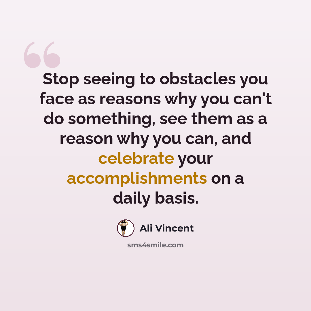 “Stop seeing to obstacles you face as reasons why you can't do something, see them as a reason why you can, and celebrate your accomplishments on a daily basis.” quote by Ali Vincent