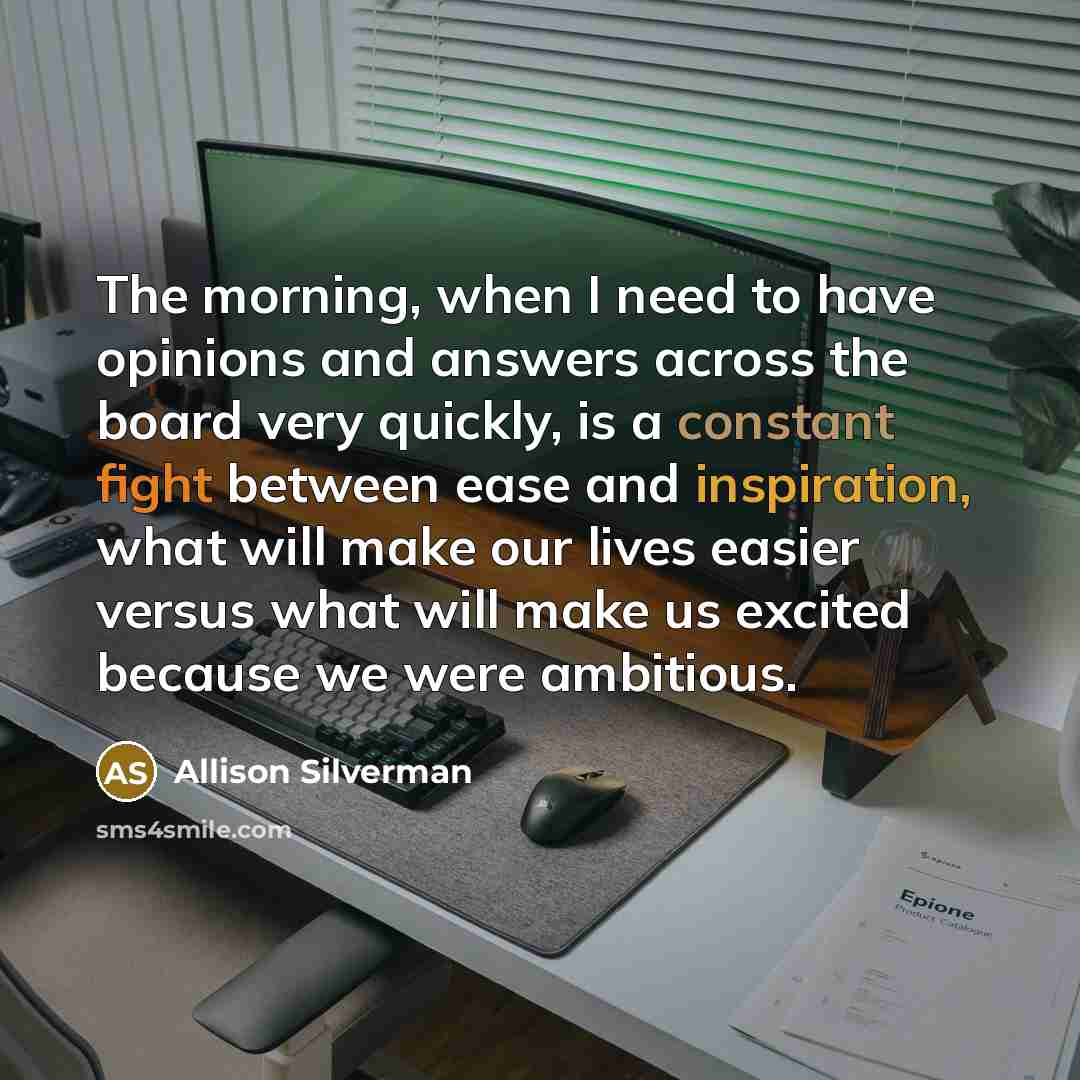 “The morning, when I need to have opinions and answers across the board very quickly, is a constant fight between ease and inspiration, what will make our lives easier versus what will make us excited because we were ambitious.” quote by Allison Silverman