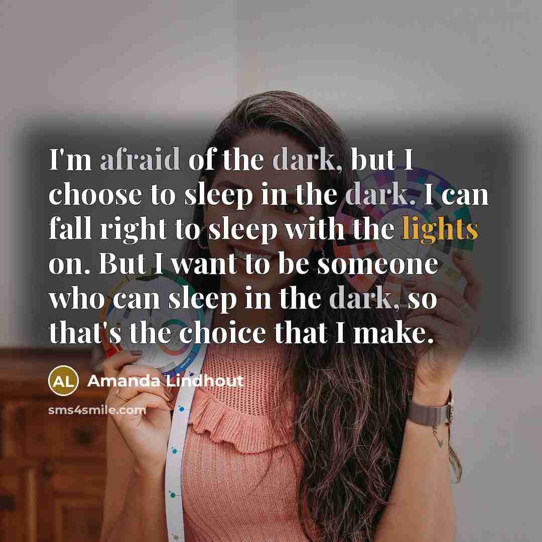 “I'm afraid of the dark, but I choose to sleep in the dark. I can fall right to sleep with the lights on. But I want to be someone who can sleep in the dark, so that's the choice that I make.” quote by Amanda Lindhout