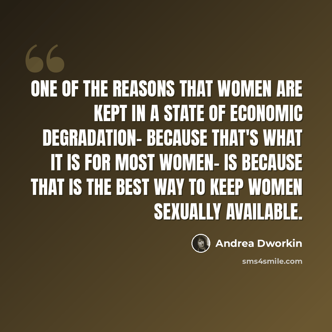 “One of the reasons that women are kept in a state of economic degradation- because that's what it is for most women- is because that is the best way to keep women sexually available.” quote by Andrea Dworkin