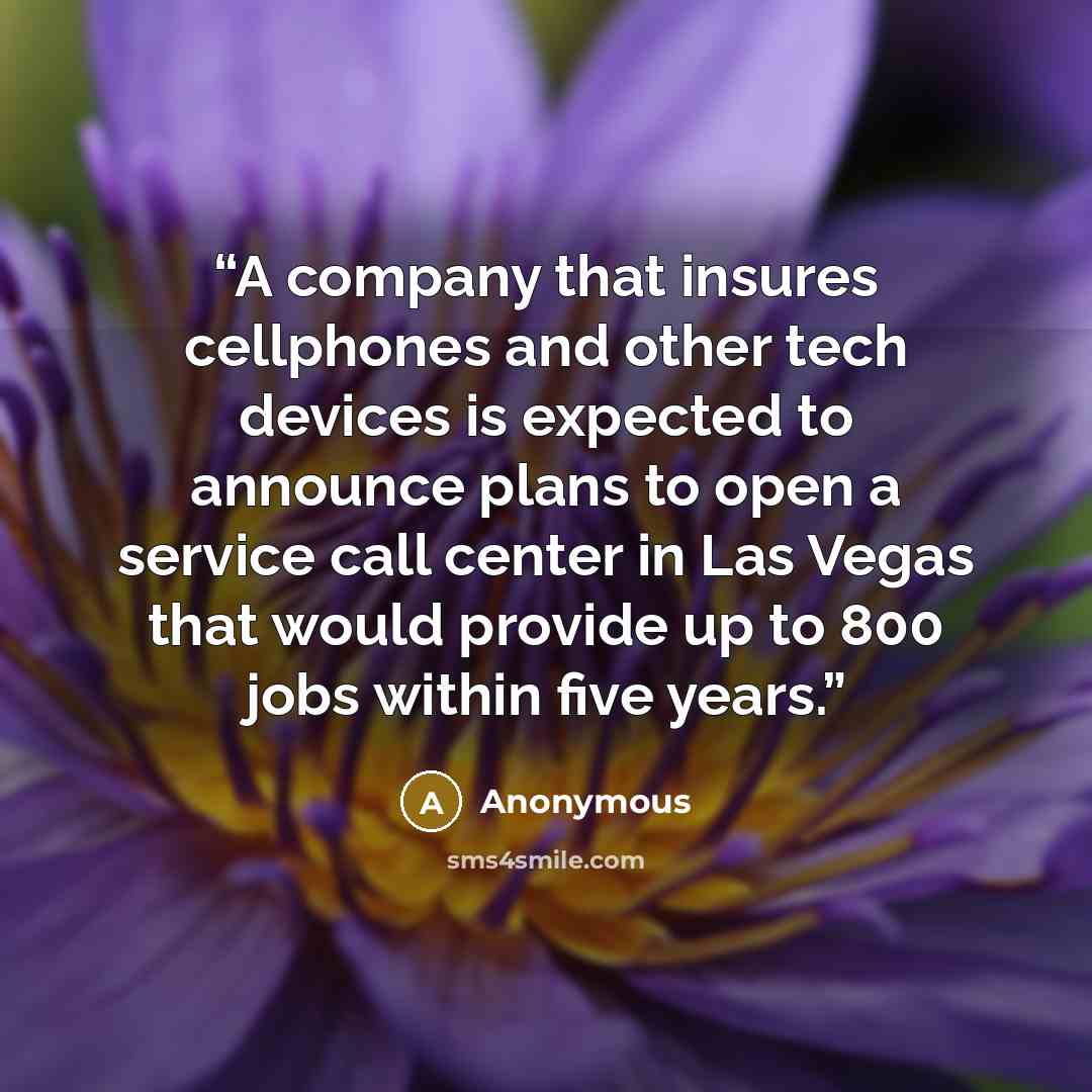 “A company that insures cellphones and other tech devices is expected to announce plans to open a service call center in Las Vegas that would provide up to 800 jobs within five years.” quote by Anonymous
