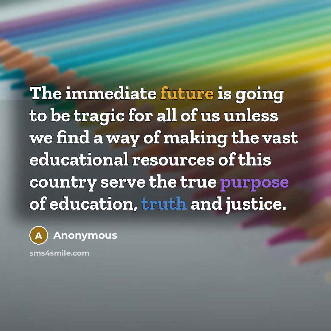 “The immediate future is going to be tragic for all of us unless we find a way of making the vast educational resources of this country serve the true purpose of education, truth and justice.” quote by Anonymous