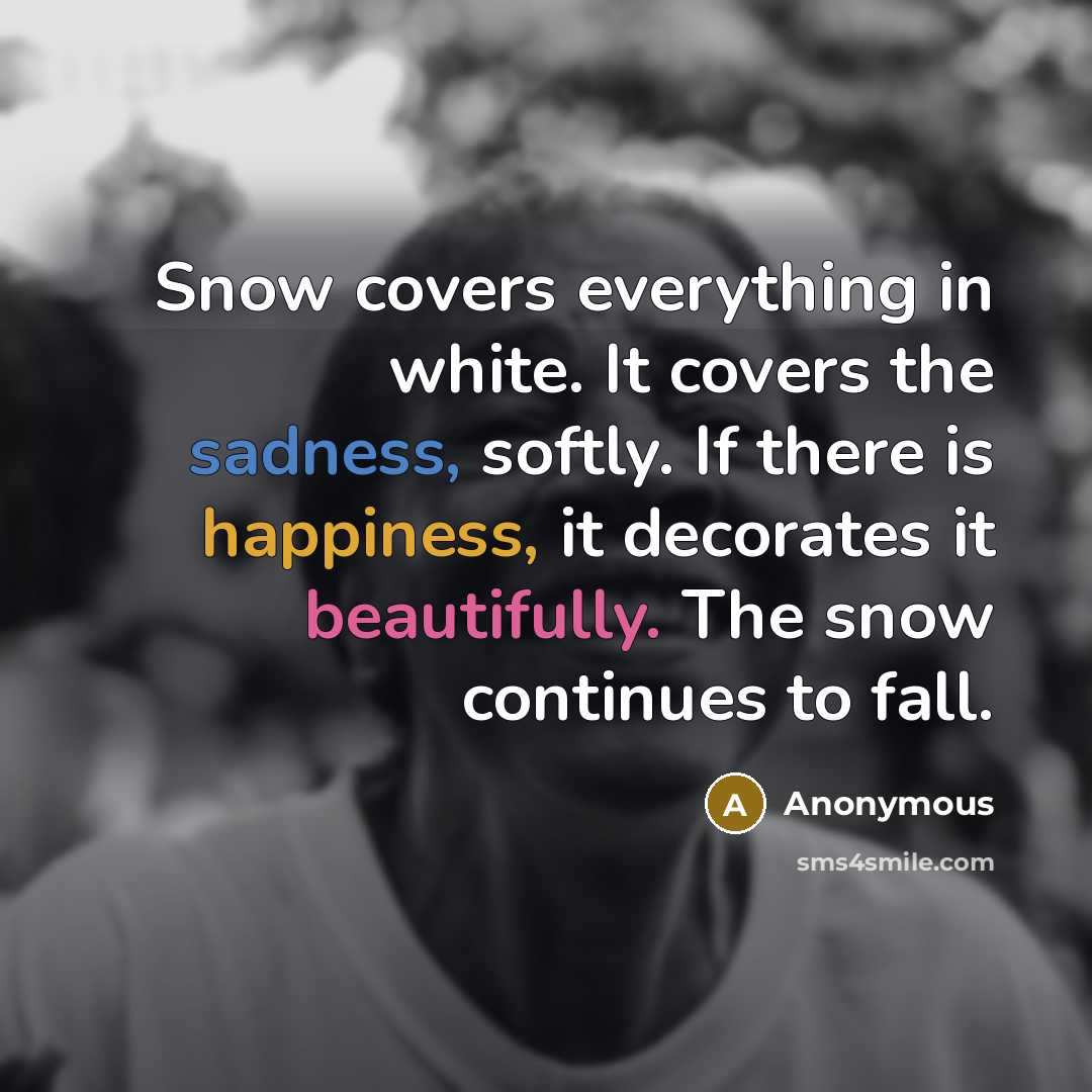 “Snow covers everything in white. It covers the sadness, softly. If there is happiness, it decorates it beautifully. The snow continues to fall.” quote by Anonymous