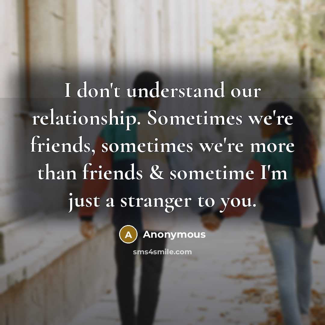“I don't understand our relationship. Sometimes we're friends, sometimes we're more than friends & sometime I'm just a stranger to you.” quote by Anonymous