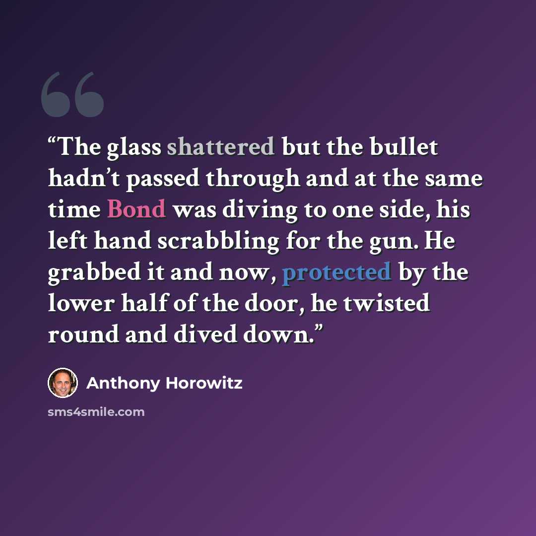“The glass shattered but the bullet hadn’t passed through and at the same time Bond was diving to one side, his left hand scrabbling for the gun. He grabbed it and now, protected by the lower half of the door, he twisted round and dived down.” quote by Anthony Horowitz