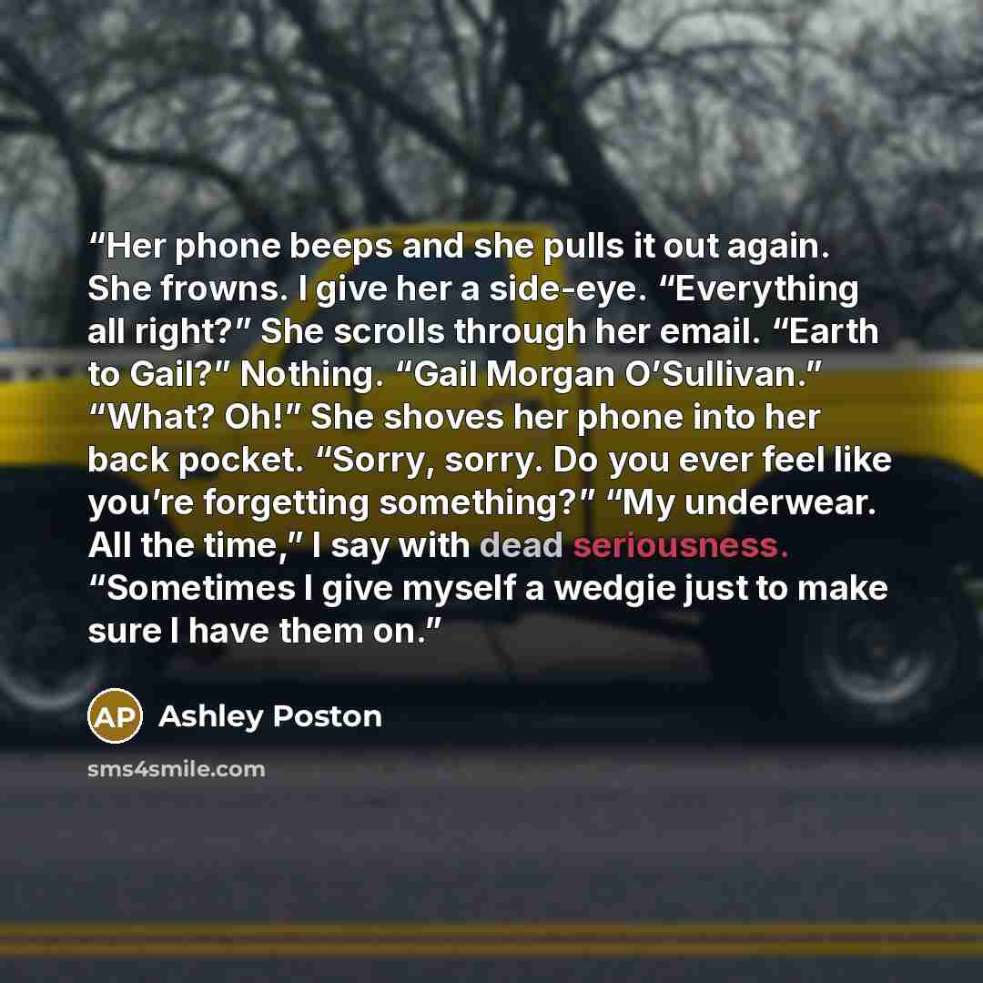 “Her phone beeps and she pulls it out again. She frowns. I give her a side-eye. “Everything all right?” She scrolls through her email. “Earth to Gail?” Nothing. “Gail Morgan O’Sullivan.” “What? Oh!” She shoves her phone into her back pocket. “Sorry, sorry. Do you ever feel like you’re forgetting…” quote by Ashley Poston