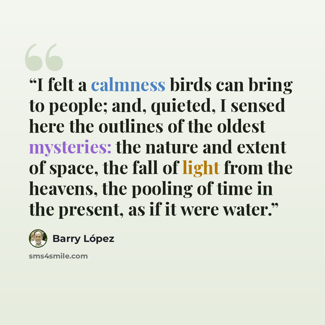 “I felt a calmness birds can bring to people; and, quieted, I sensed here the outlines of the oldest mysteries: the nature and extent of space, the fall of light from the heavens, the pooling of time in the present, as if it were water.” quote by Barry López