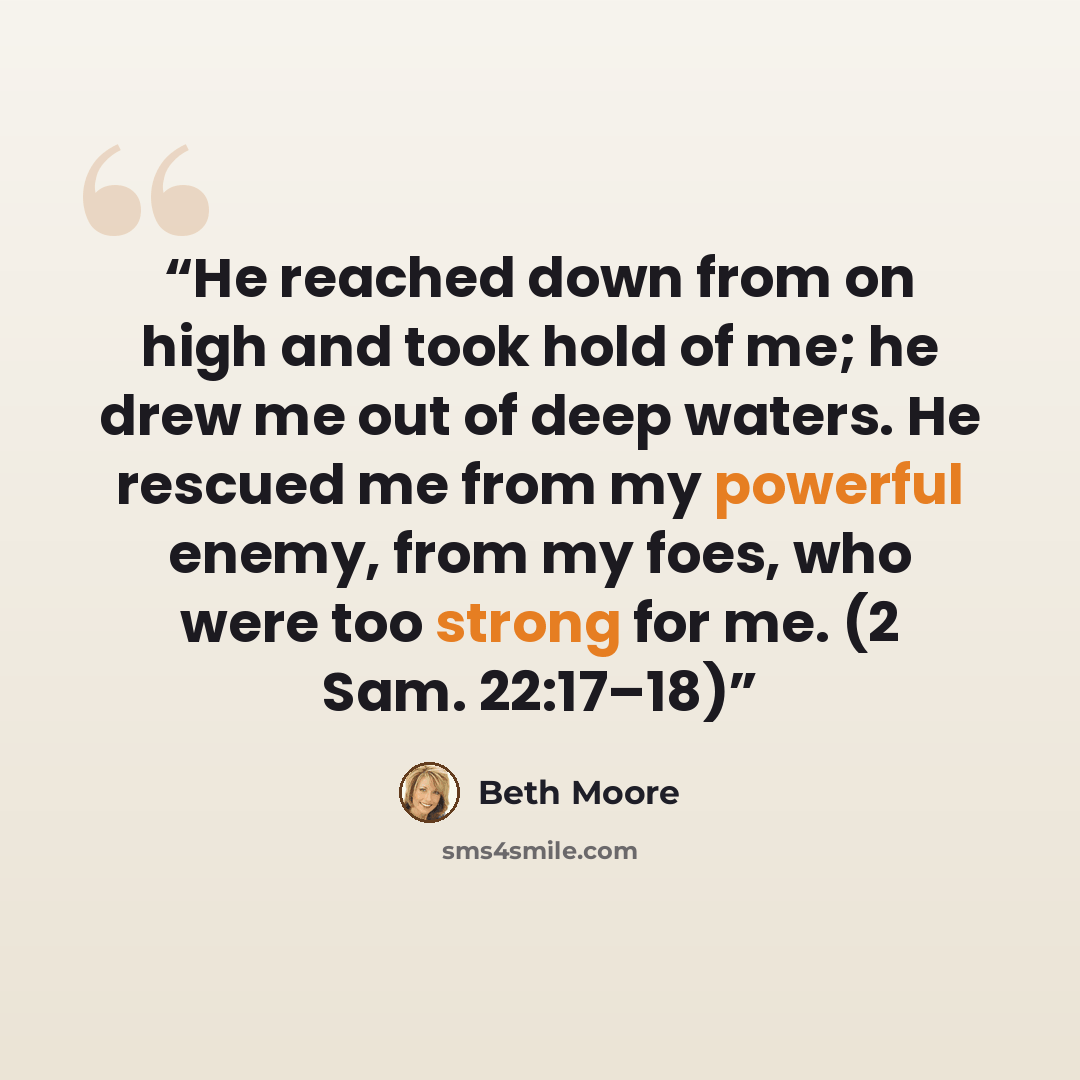 “He reached down from on high and took hold of me; he drew me out of deep waters. He rescued me from my powerful enemy, from my foes, who were too strong for me. (2 Sam. 22:17–18)” quote by Beth Moore