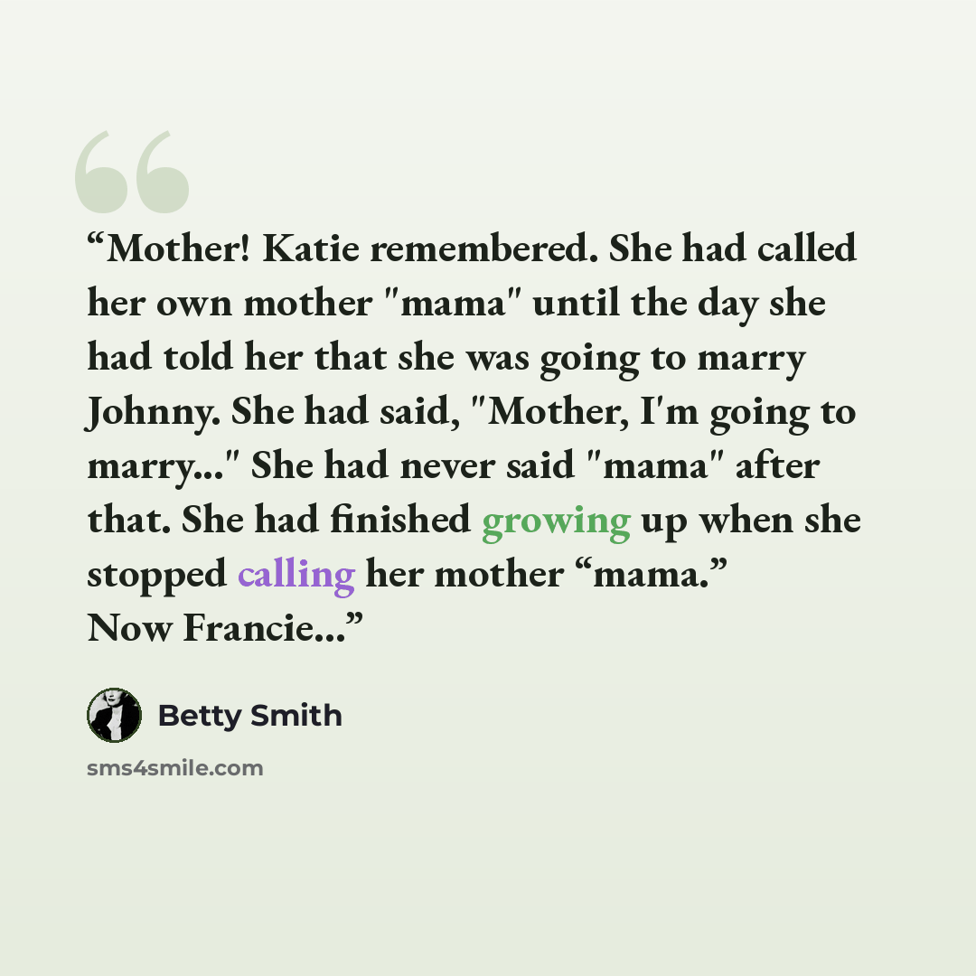 “Mother! Katie remembered. She had called her own mother "mama" until the day she had told her that she was going to marry Johnny. She had said, "Mother, I'm going to marry..." She had never said "mama" after that. She had finished growing up when she stopped calling her mother “mama.” Now Francie…” quote by Betty Smith