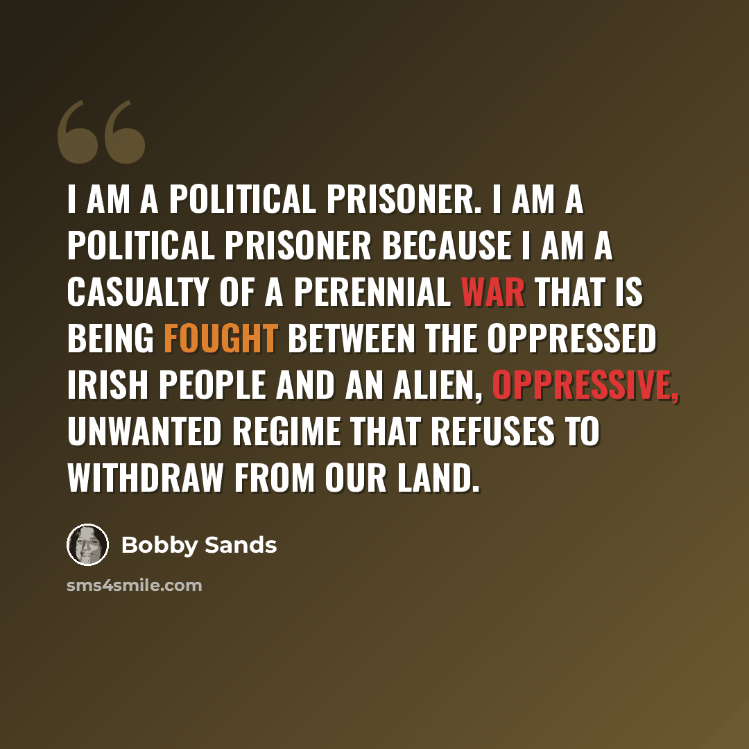 “I am a political prisoner. I am a political prisoner because I am a casualty of a perennial war that is being fought between the oppressed Irish people and an alien, oppressive, unwanted regime that refuses to withdraw from our land.” quote by Bobby Sands