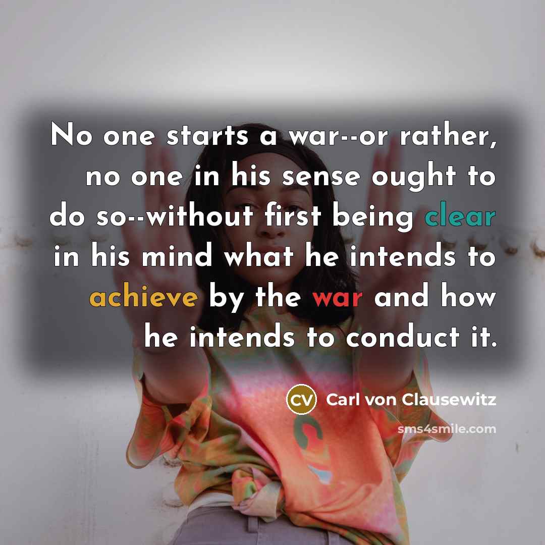 “No one starts a war--or rather, no one in his sense ought to do so--without first being clear in his mind what he intends to achieve by the war and how he intends to conduct it.” quote by Carl von Clausewitz