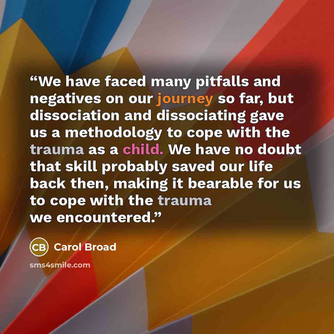 “We have faced many pitfalls and negatives on our journey so far, but dissociation and dissociating gave us a methodology to cope with the trauma as a child. We have no doubt that skill probably saved our life back then, making it bearable for us to cope with the trauma we encountered.” quote by Carol Broad