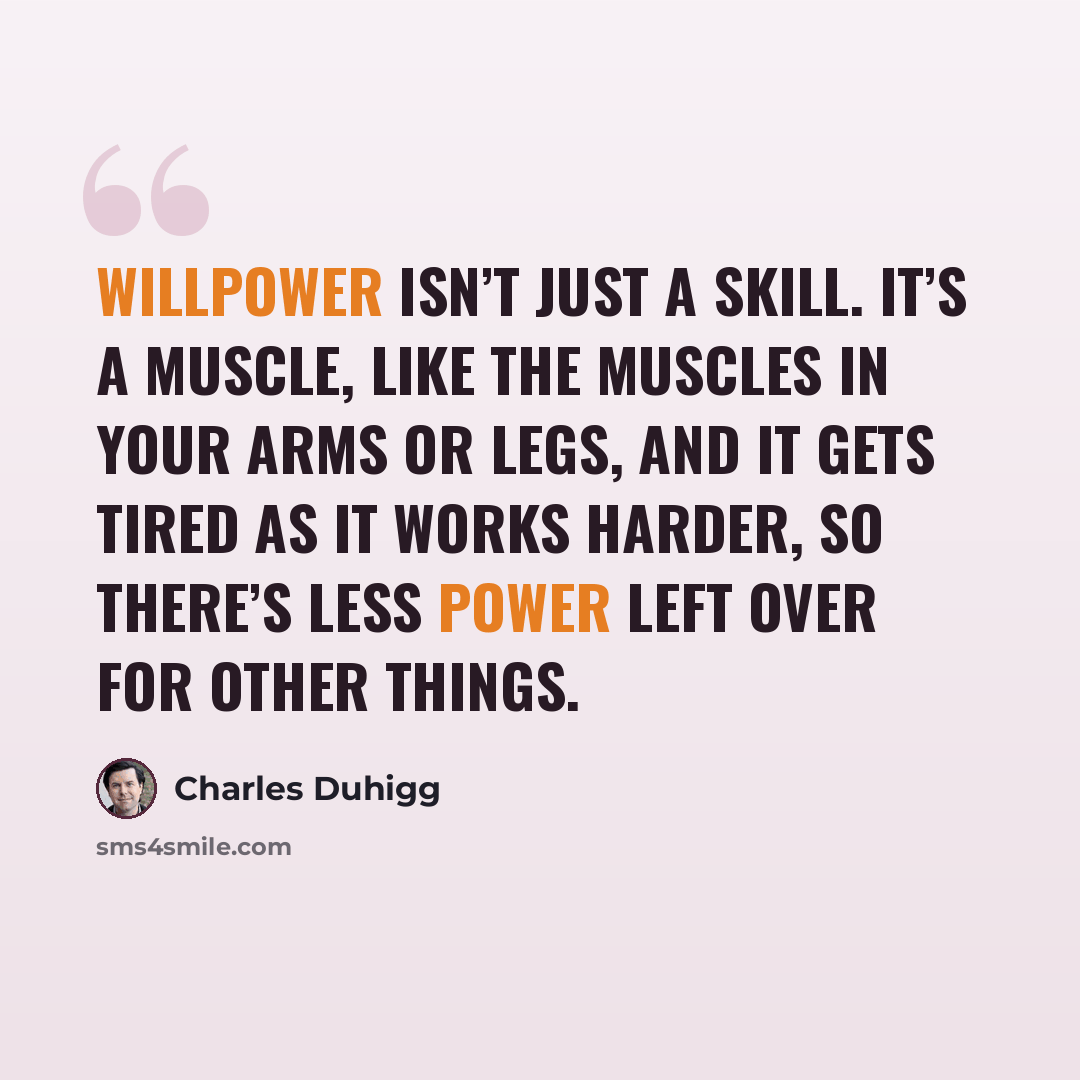 “Willpower isn’t just a skill. It’s a muscle, like the muscles in your arms or legs, and it gets tired as it works harder, so there’s less power left over for other things.” quote by Charles Duhigg