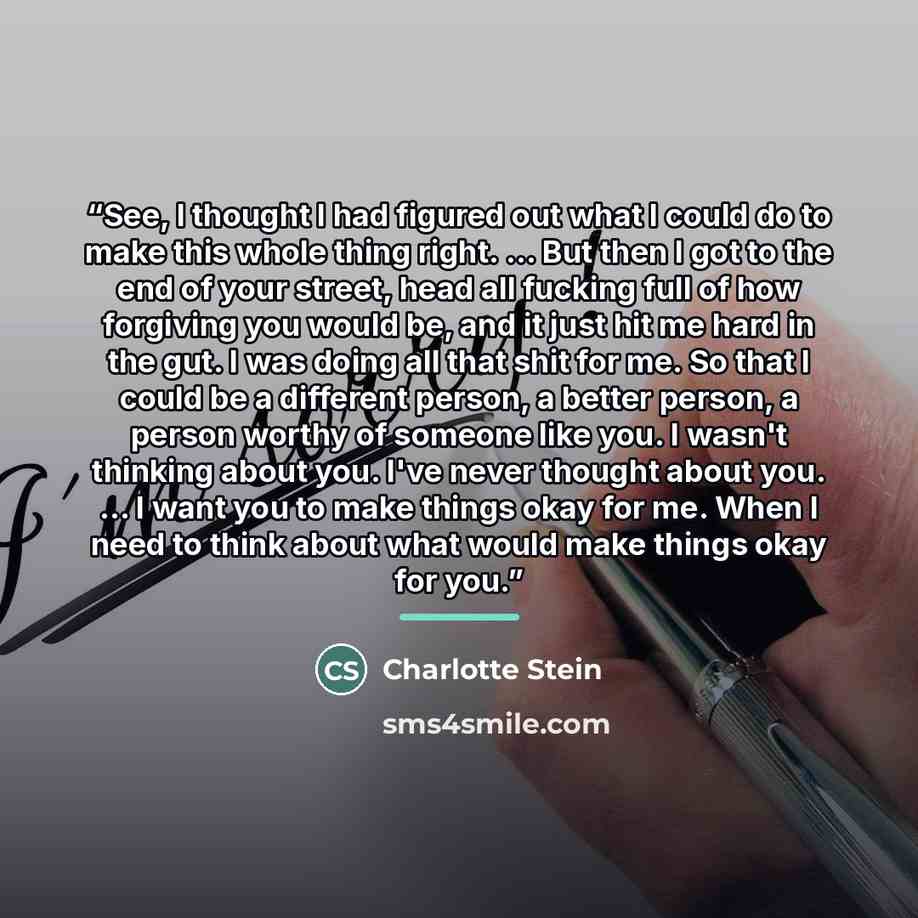 “See, I thought I had figured out what I could do to make this whole thing right. ... But then I got to the end of your street, head all fucking full of how forgiving you would be, and it just hit me hard in the gut. I was doing all that shit for me. So that I could be a different person, a better…” quote by Charlotte Stein