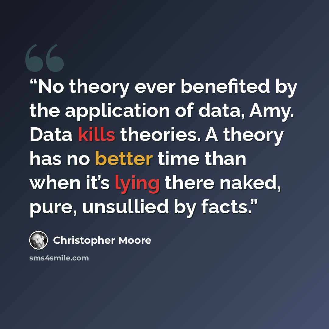 “No theory ever benefited by the application of data, Amy. Data kills theories. A theory has no better time than when it’s lying there naked, pure, unsullied by facts.” quote by Christopher Moore