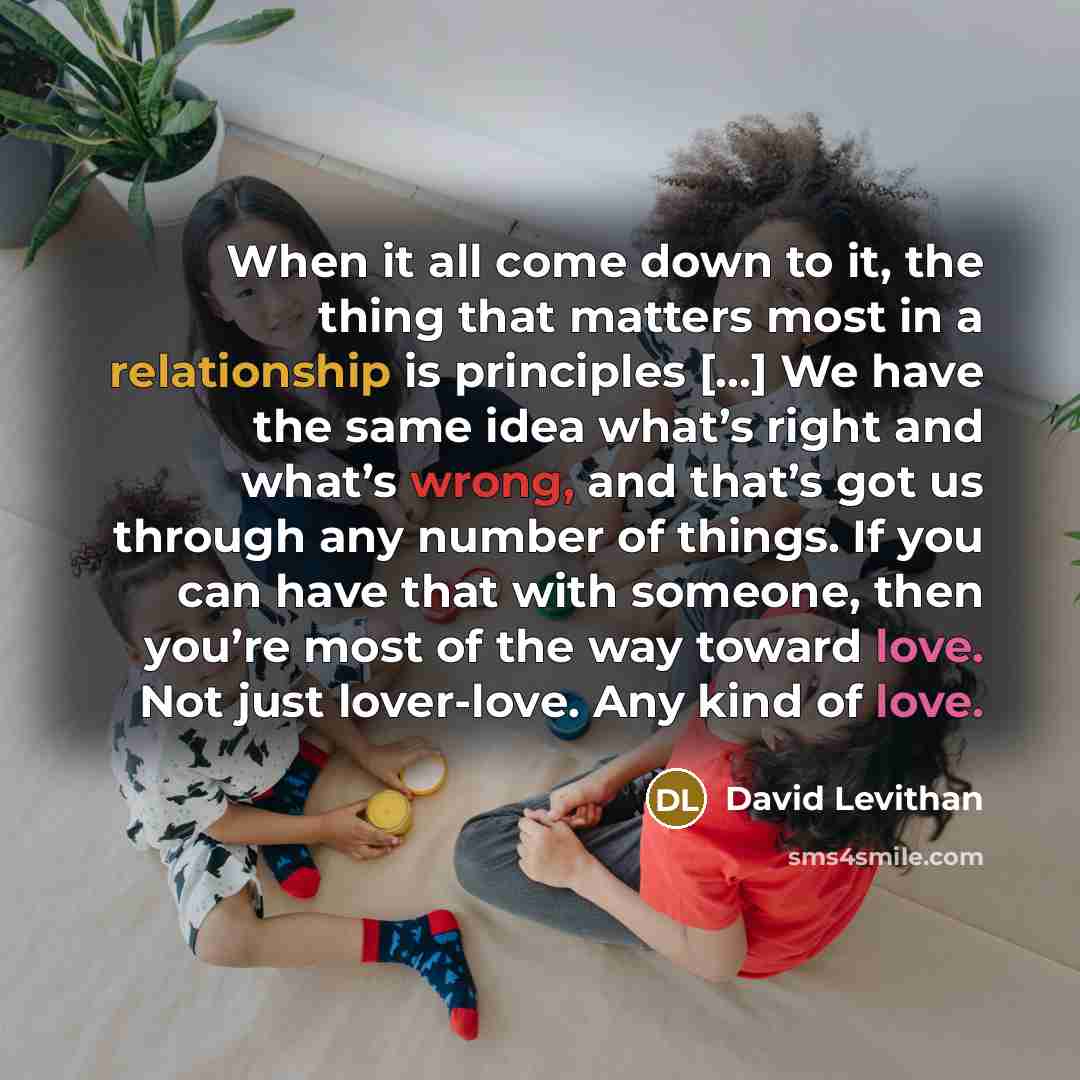 “When it all come down to it, the thing that matters most in a relationship is principles [...] We have the same idea what’s right and what’s wrong, and that’s got us through any number of things. If you can have that with someone, then you’re most of the way toward love. Not just lover-love. Any…” quote by David Levithan