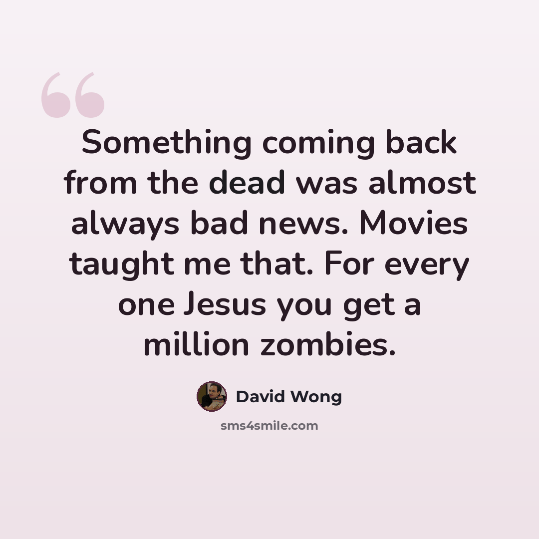 “Something coming back from the dead was almost always bad news. Movies taught me that. For every one Jesus you get a million zombies.” quote by David Wong