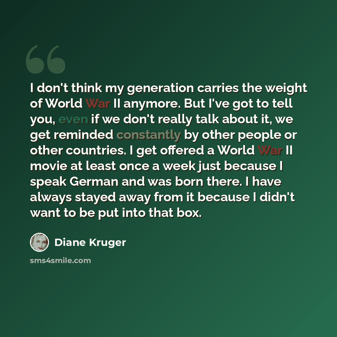 “I don't think my generation carries the weight of World War II anymore. But I've got to tell you, even if we don't really talk about it, we get reminded constantly by other people or other countries. I get offered a World War II movie at least once a week just because I speak German and was born…” quote by Diane Kruger