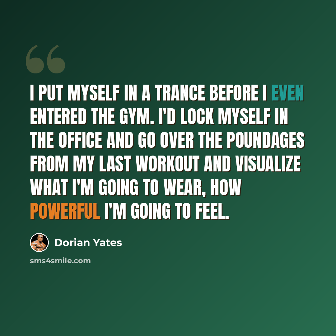 “I put myself in a trance before I even entered the gym. I'd lock myself in the office and go over the poundages from my last workout and visualize what I'm going to wear, how powerful I'm going to feel.” quote by Dorian Yates