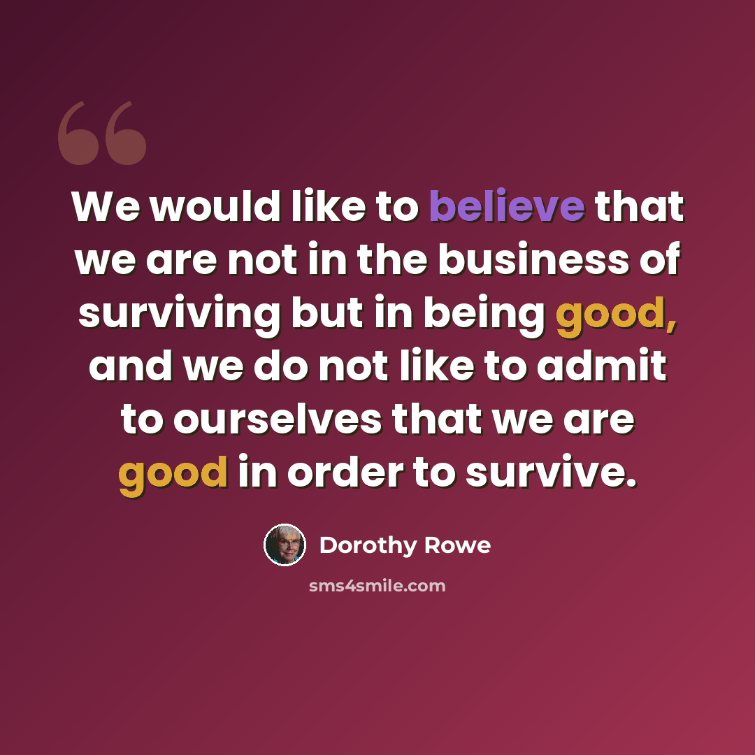 “We would like to believe that we are not in the business of surviving but in being good, and we do not like to admit to ourselves that we are good in order to survive.” quote by Dorothy Rowe